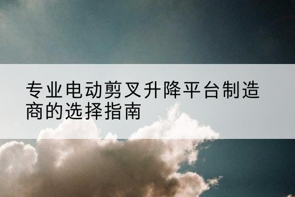 莲都电动剪叉升降平台厂家-专业电动剪叉升降平台制造商的选择指南