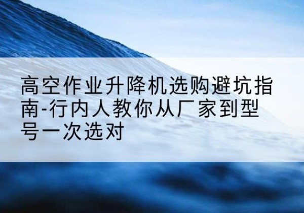 莲都升降平台厂家-高空作业升降机选购避坑指南-行内人教你从厂家到型号一次选对