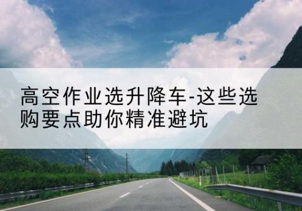 莲都升降车厂家-高空作业选升降车-这些选购要点助你*避坑