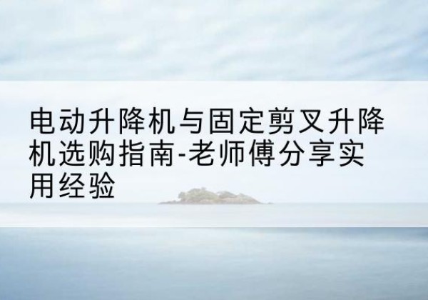 莲都电动升降机怎么选-电动升降机与固定剪叉升降机选购指南-老师傅分享实用经验