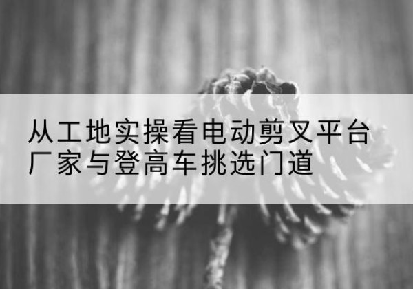 莲都电动剪叉升降平台厂家-从工地实操看电动剪叉平台厂家与登高车挑选门道