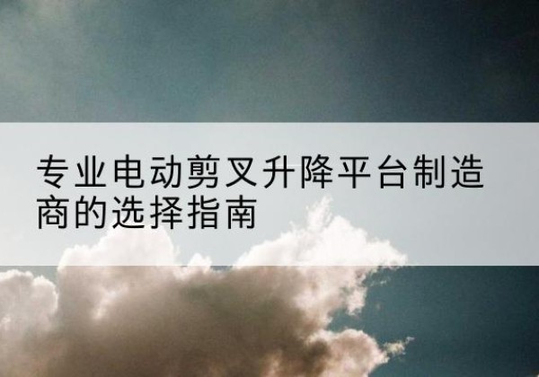 莲都电动剪叉升降平台厂家-专业电动剪叉升降平台制造商的选择指南